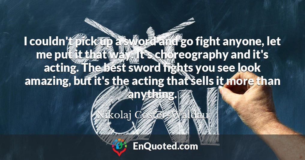 I couldn't pick up a sword and go fight anyone, let me put it that way. It's choreography and it's acting. The best sword fights you see look amazing, but it's the acting that sells it more than anything.