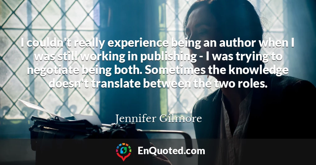 I couldn't really experience being an author when I was still working in publishing - I was trying to negotiate being both. Sometimes the knowledge doesn't translate between the two roles.