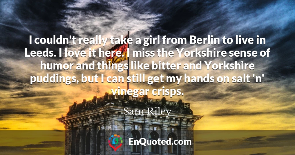 I couldn't really take a girl from Berlin to live in Leeds. I love it here. I miss the Yorkshire sense of humor and things like bitter and Yorkshire puddings, but I can still get my hands on salt 'n' vinegar crisps.