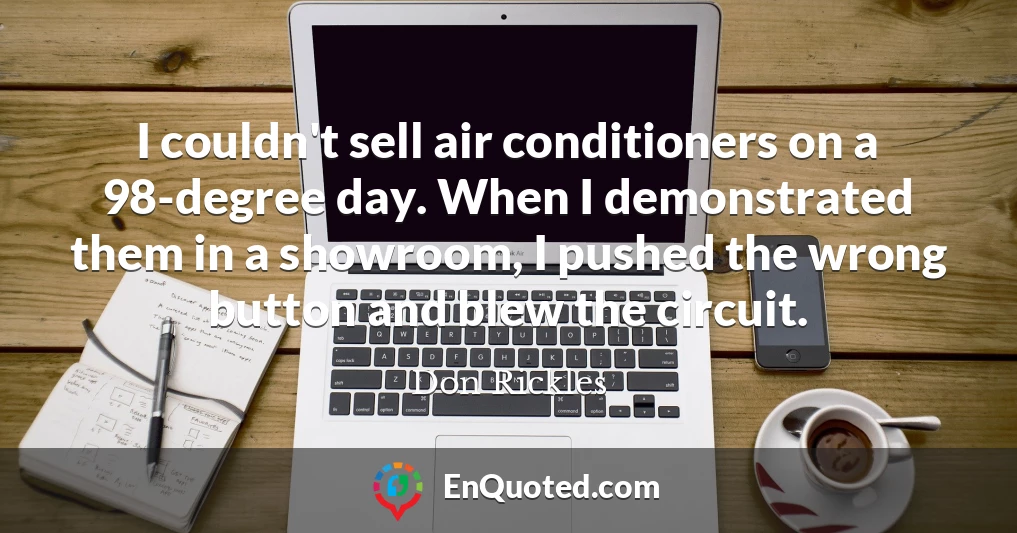 I couldn't sell air conditioners on a 98-degree day. When I demonstrated them in a showroom, I pushed the wrong button and blew the circuit.