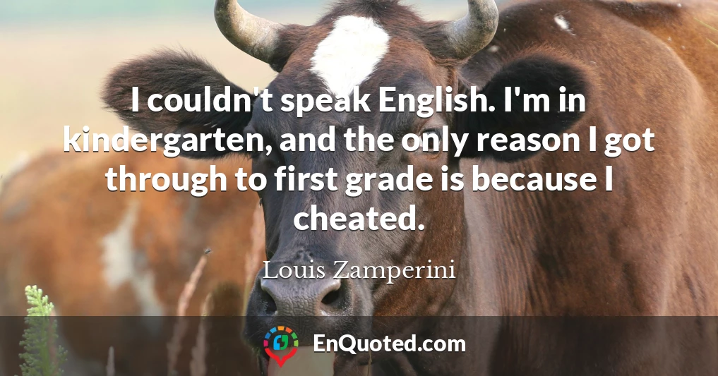 I couldn't speak English. I'm in kindergarten, and the only reason I got through to first grade is because I cheated.