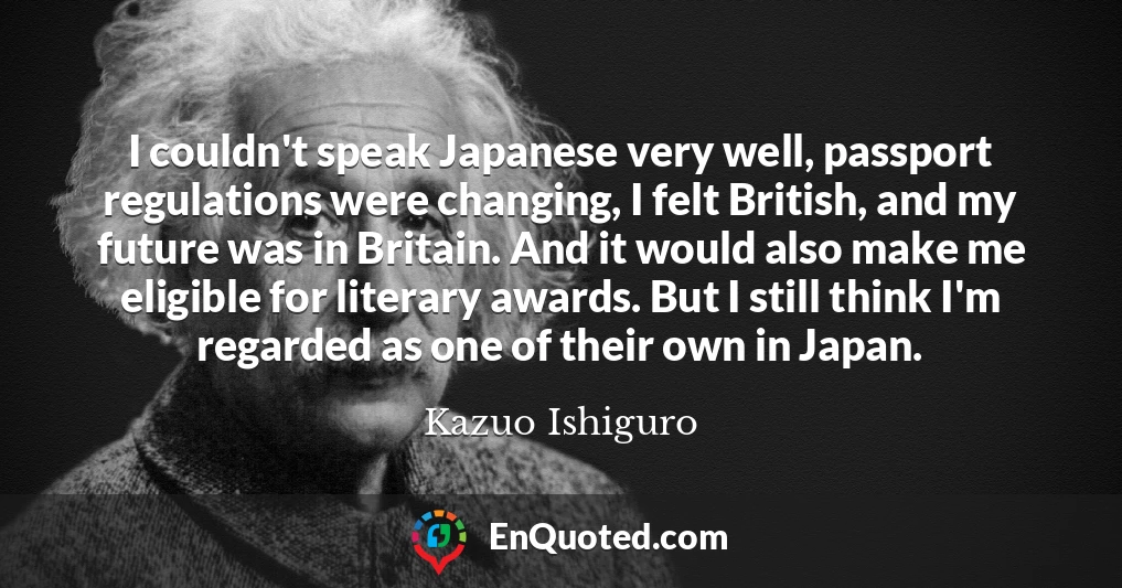I couldn't speak Japanese very well, passport regulations were changing, I felt British, and my future was in Britain. And it would also make me eligible for literary awards. But I still think I'm regarded as one of their own in Japan.