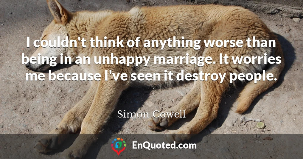 I couldn't think of anything worse than being in an unhappy marriage. It worries me because I've seen it destroy people.