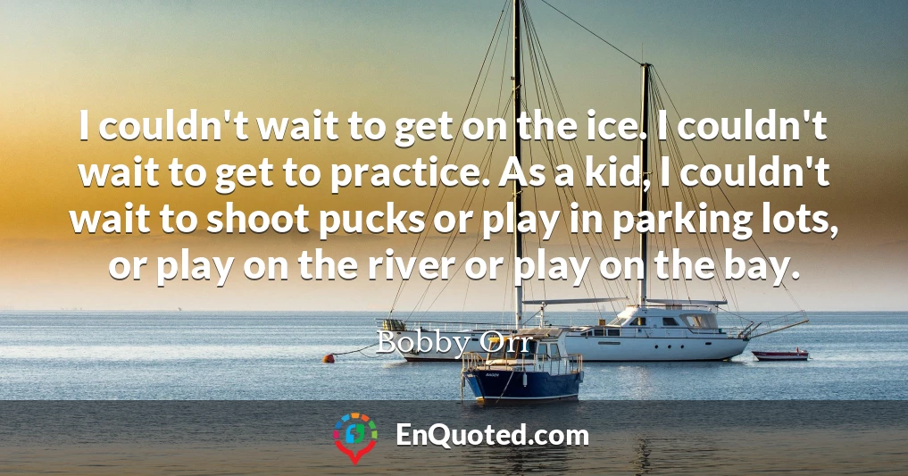 I couldn't wait to get on the ice. I couldn't wait to get to practice. As a kid, I couldn't wait to shoot pucks or play in parking lots, or play on the river or play on the bay.