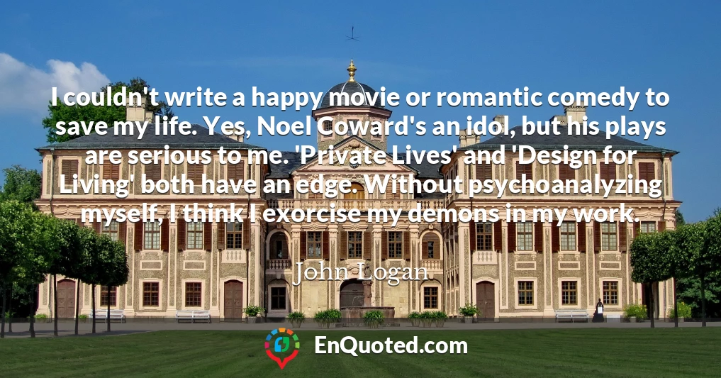 I couldn't write a happy movie or romantic comedy to save my life. Yes, Noel Coward's an idol, but his plays are serious to me. 'Private Lives' and 'Design for Living' both have an edge. Without psychoanalyzing myself, I think I exorcise my demons in my work.