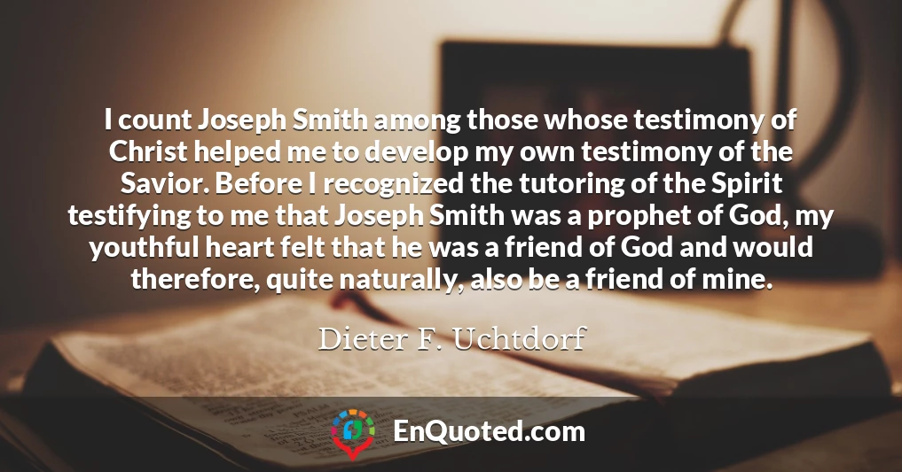 I count Joseph Smith among those whose testimony of Christ helped me to develop my own testimony of the Savior. Before I recognized the tutoring of the Spirit testifying to me that Joseph Smith was a prophet of God, my youthful heart felt that he was a friend of God and would therefore, quite naturally, also be a friend of mine.