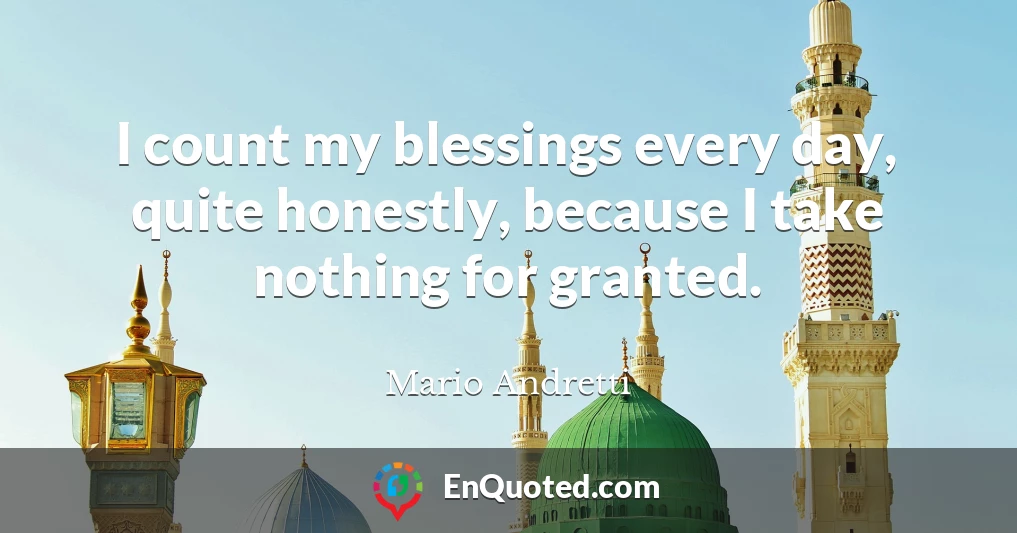 I count my blessings every day, quite honestly, because I take nothing for granted.