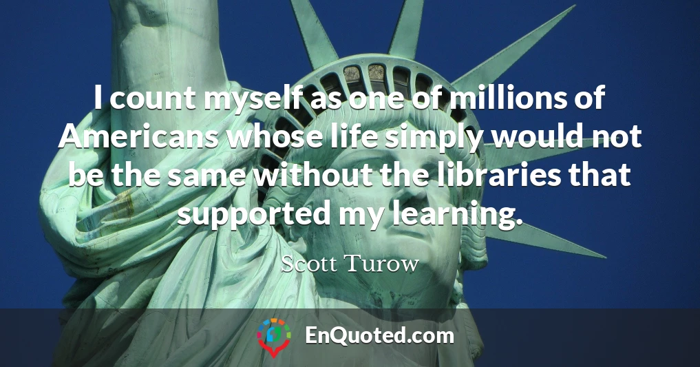 I count myself as one of millions of Americans whose life simply would not be the same without the libraries that supported my learning.