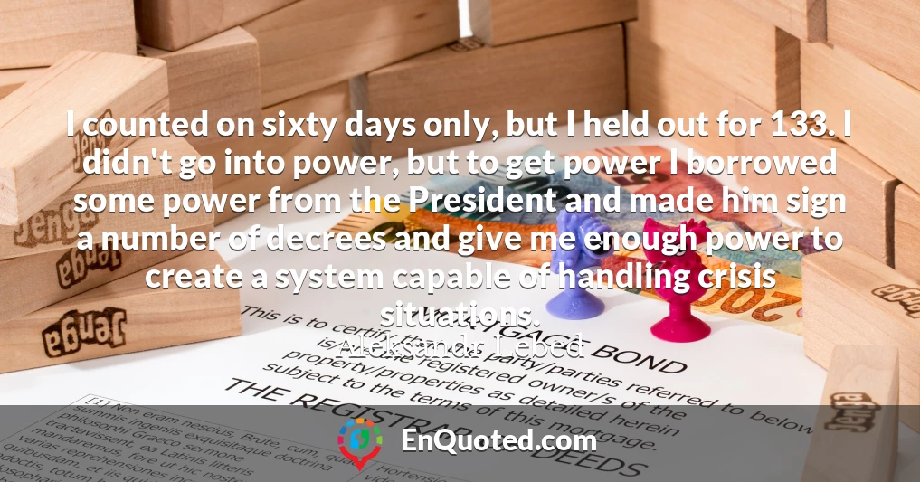I counted on sixty days only, but I held out for 133. I didn't go into power, but to get power I borrowed some power from the President and made him sign a number of decrees and give me enough power to create a system capable of handling crisis situations.