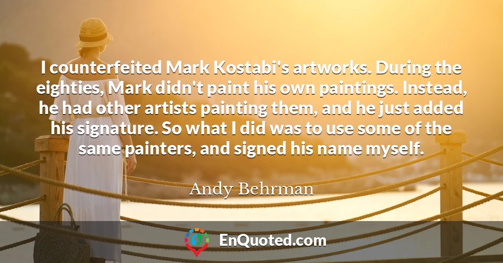I counterfeited Mark Kostabi's artworks. During the eighties, Mark didn't paint his own paintings. Instead, he had other artists painting them, and he just added his signature. So what I did was to use some of the same painters, and signed his name myself.