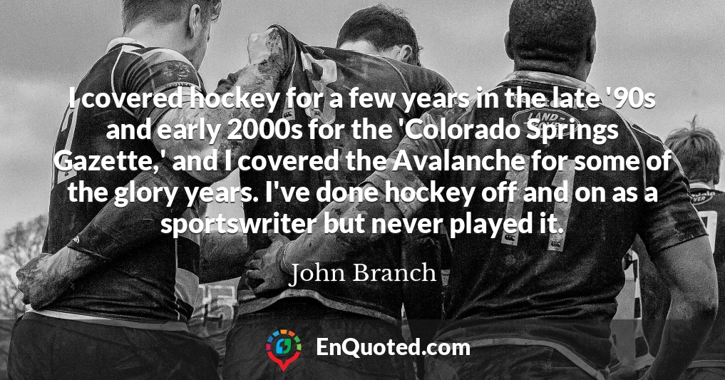 I covered hockey for a few years in the late '90s and early 2000s for the 'Colorado Springs Gazette,' and I covered the Avalanche for some of the glory years. I've done hockey off and on as a sportswriter but never played it.