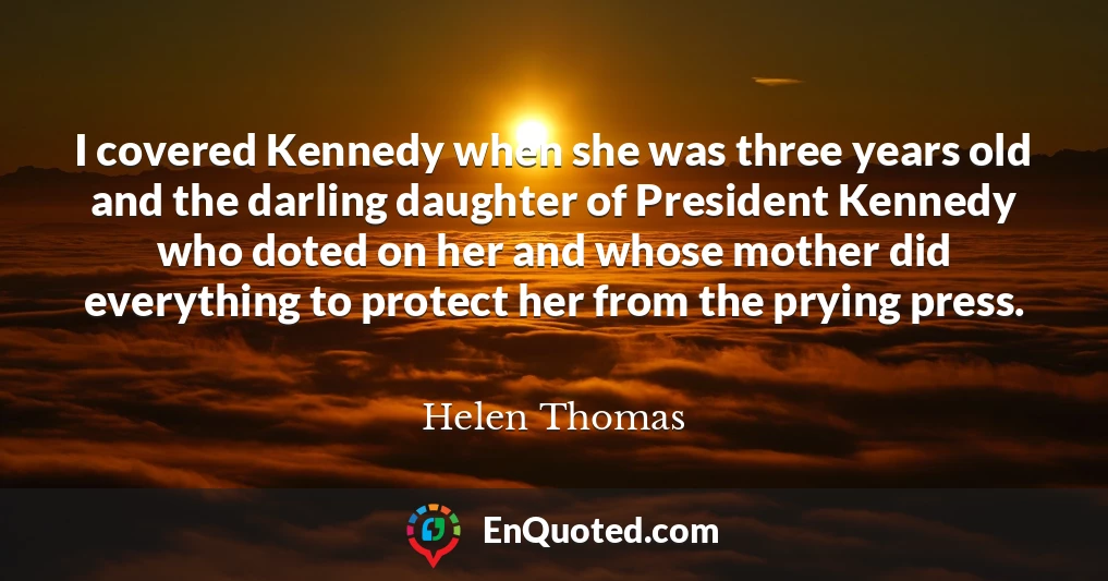 I covered Kennedy when she was three years old and the darling daughter of President Kennedy who doted on her and whose mother did everything to protect her from the prying press.