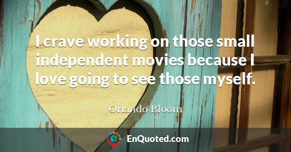I crave working on those small independent movies because I love going to see those myself.