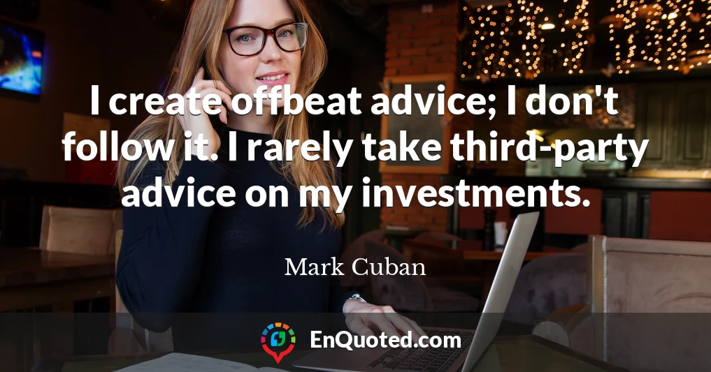 I create offbeat advice; I don't follow it. I rarely take third-party advice on my investments.