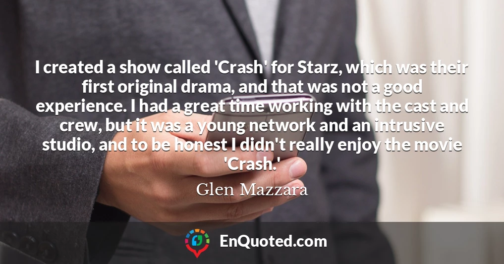 I created a show called 'Crash' for Starz, which was their first original drama, and that was not a good experience. I had a great time working with the cast and crew, but it was a young network and an intrusive studio, and to be honest I didn't really enjoy the movie 'Crash.'