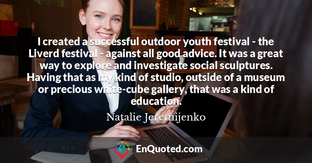 I created a successful outdoor youth festival - the Liverd festival - against all good advice. It was a great way to explore and investigate social sculptures. Having that as my kind of studio, outside of a museum or precious white-cube gallery, that was a kind of education.