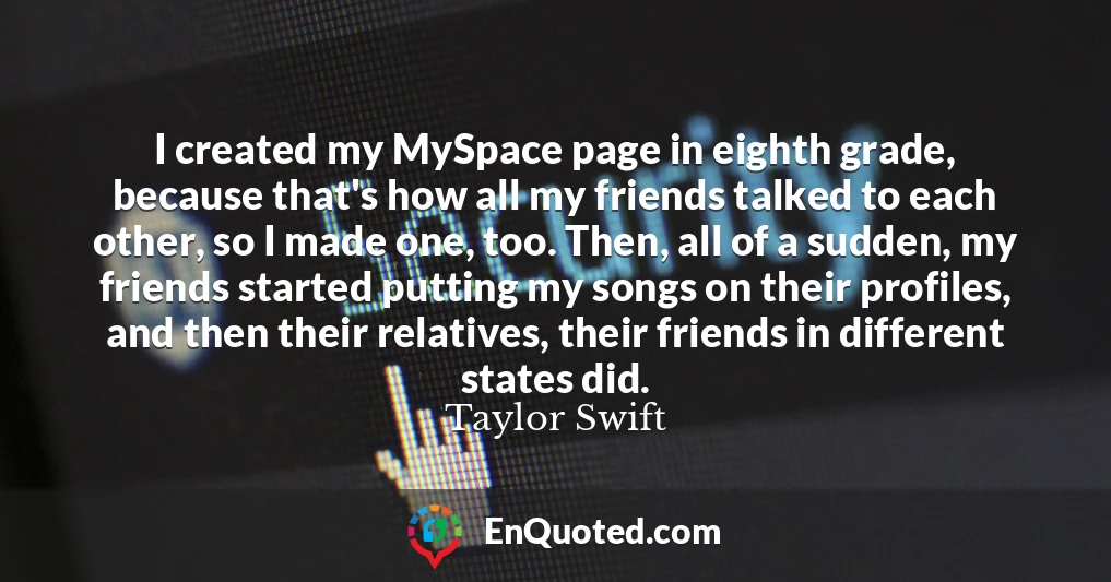 I created my MySpace page in eighth grade, because that's how all my friends talked to each other, so I made one, too. Then, all of a sudden, my friends started putting my songs on their profiles, and then their relatives, their friends in different states did.