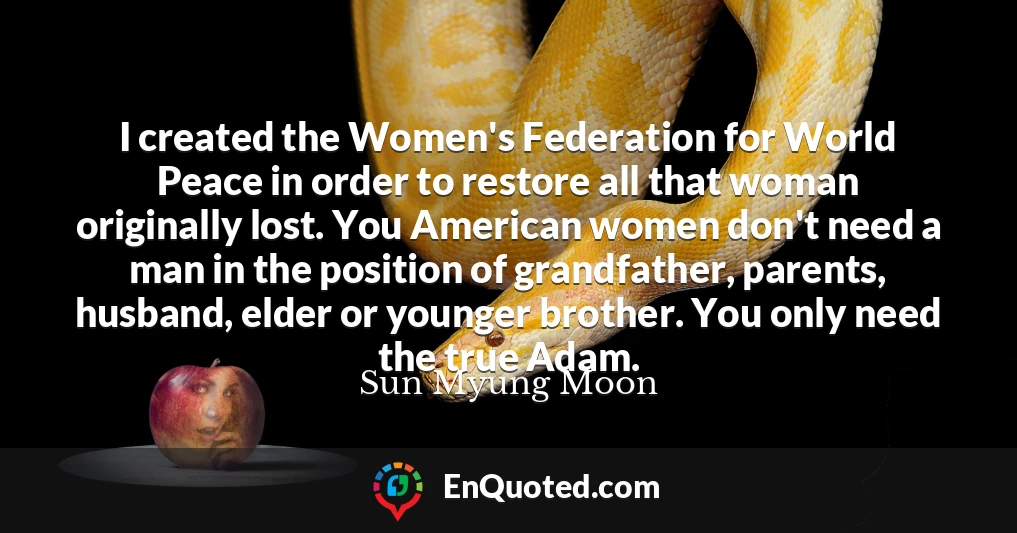 I created the Women's Federation for World Peace in order to restore all that woman originally lost. You American women don't need a man in the position of grandfather, parents, husband, elder or younger brother. You only need the true Adam.