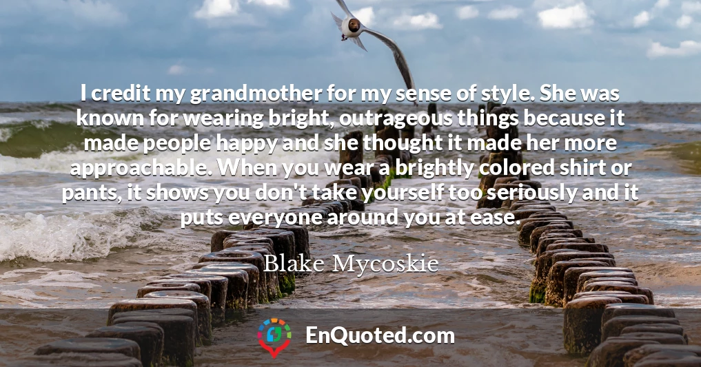 I credit my grandmother for my sense of style. She was known for wearing bright, outrageous things because it made people happy and she thought it made her more approachable. When you wear a brightly colored shirt or pants, it shows you don't take yourself too seriously and it puts everyone around you at ease.