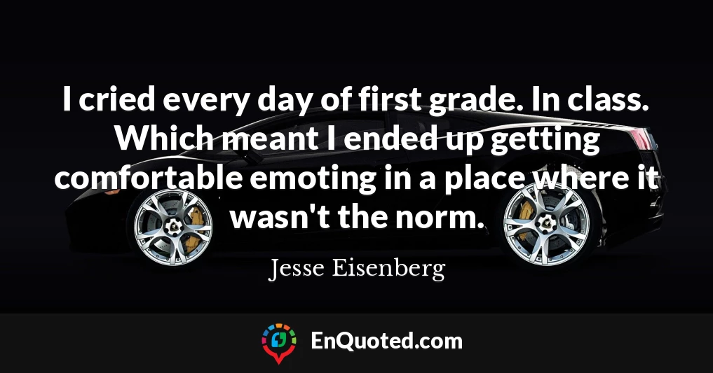 I cried every day of first grade. In class. Which meant I ended up getting comfortable emoting in a place where it wasn't the norm.