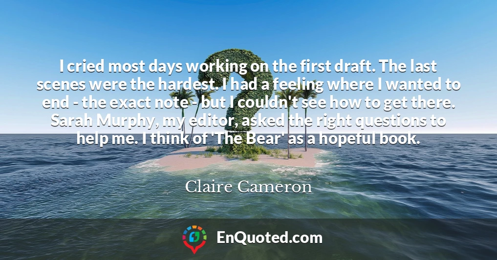 I cried most days working on the first draft. The last scenes were the hardest. I had a feeling where I wanted to end - the exact note - but I couldn't see how to get there. Sarah Murphy, my editor, asked the right questions to help me. I think of 'The Bear' as a hopeful book.