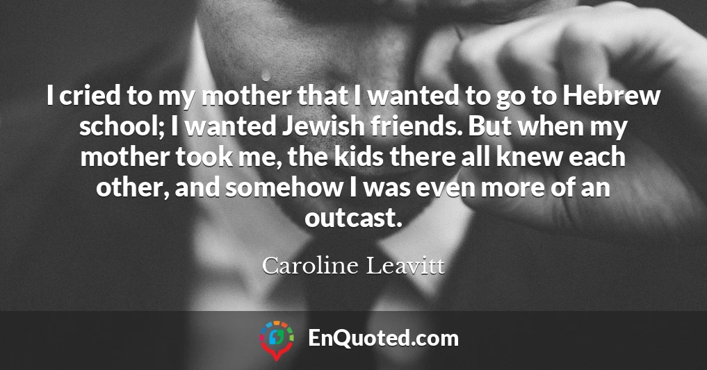 I cried to my mother that I wanted to go to Hebrew school; I wanted Jewish friends. But when my mother took me, the kids there all knew each other, and somehow I was even more of an outcast.