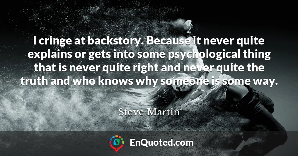 I cringe at backstory. Because it never quite explains or gets into some psychological thing that is never quite right and never quite the truth and who knows why someone is some way.