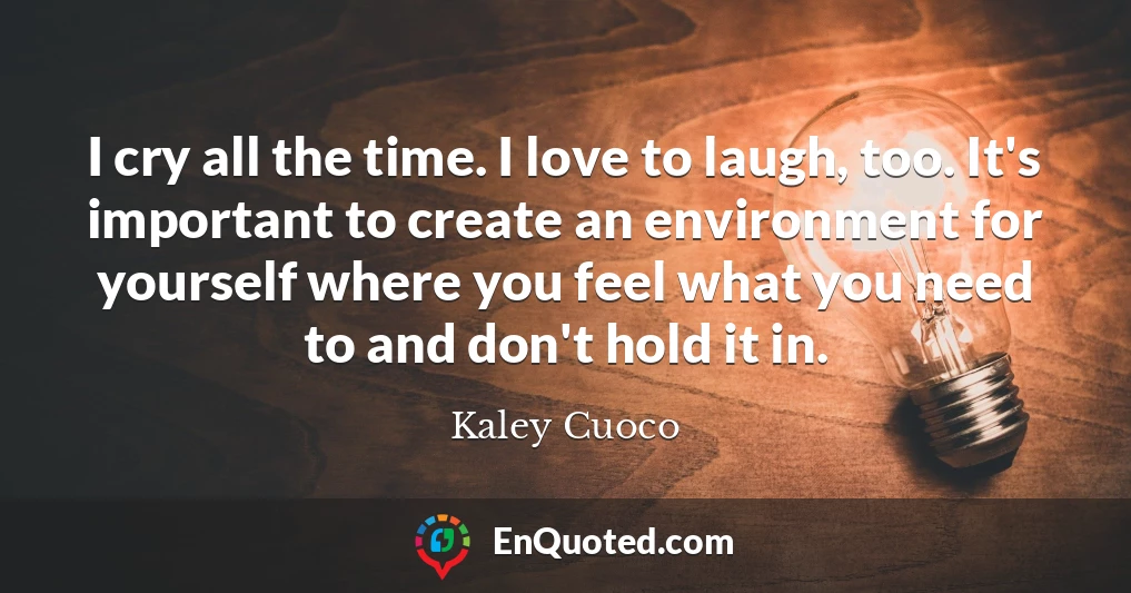 I cry all the time. I love to laugh, too. It's important to create an environment for yourself where you feel what you need to and don't hold it in.