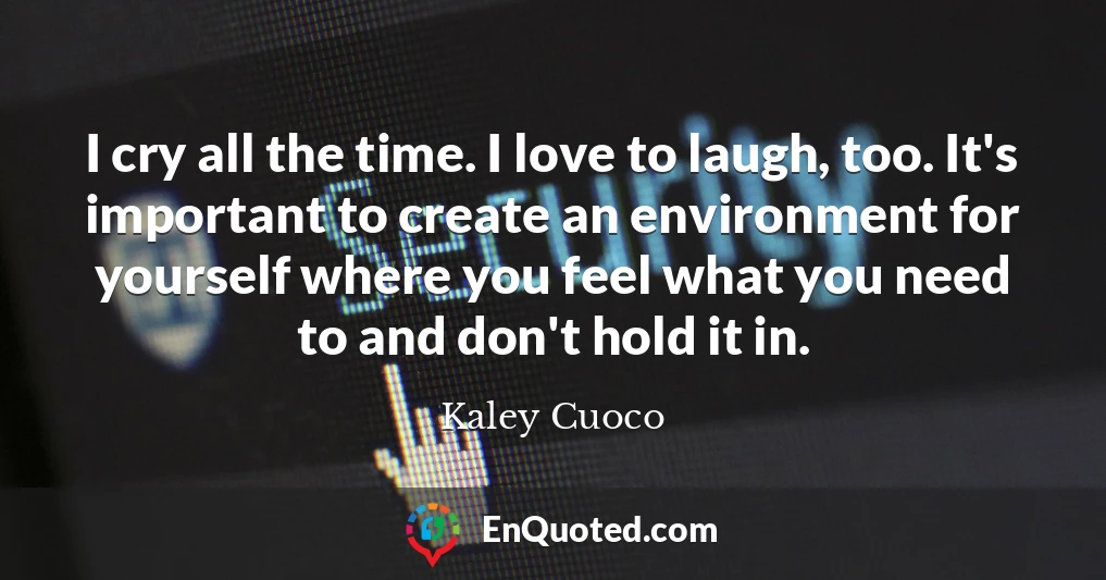 I cry all the time. I love to laugh, too. It's important to create an environment for yourself where you feel what you need to and don't hold it in.