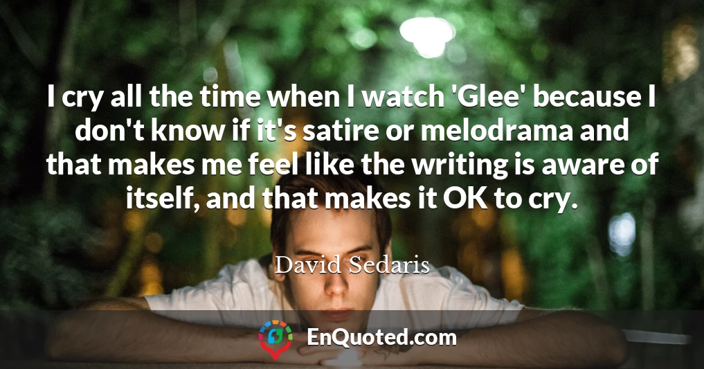 I cry all the time when I watch 'Glee' because I don't know if it's satire or melodrama and that makes me feel like the writing is aware of itself, and that makes it OK to cry.