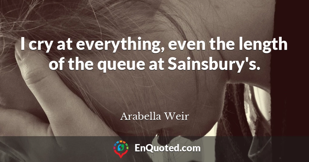 I cry at everything, even the length of the queue at Sainsbury's.
