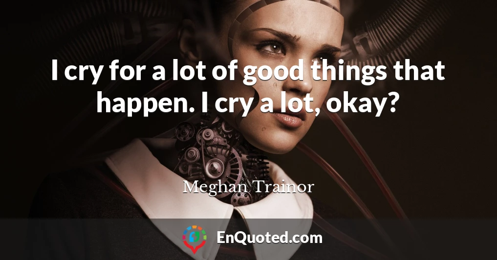I cry for a lot of good things that happen. I cry a lot, okay?