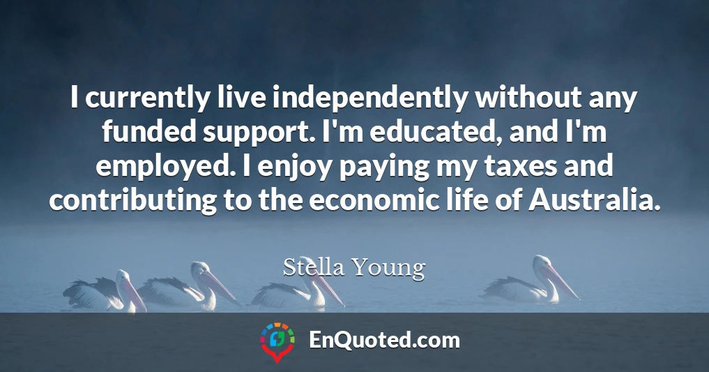 I currently live independently without any funded support. I'm educated, and I'm employed. I enjoy paying my taxes and contributing to the economic life of Australia.