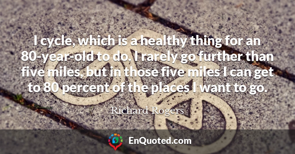 I cycle, which is a healthy thing for an 80-year-old to do. I rarely go further than five miles, but in those five miles I can get to 80 percent of the places I want to go.