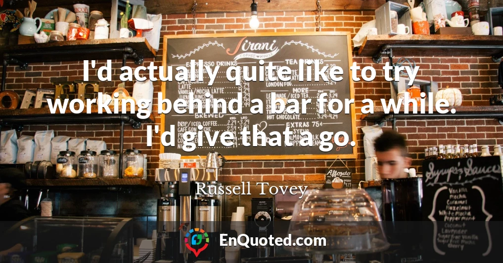 I'd actually quite like to try working behind a bar for a while. I'd give that a go.
