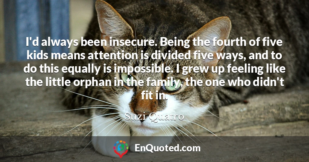 I'd always been insecure. Being the fourth of five kids means attention is divided five ways, and to do this equally is impossible. I grew up feeling like the little orphan in the family, the one who didn't fit in.