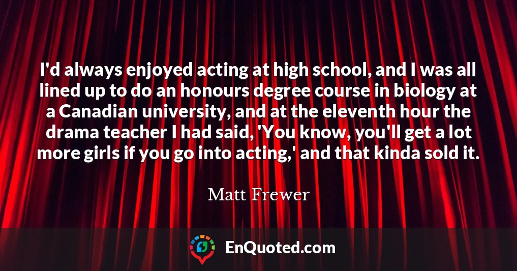 I'd always enjoyed acting at high school, and I was all lined up to do an honours degree course in biology at a Canadian university, and at the eleventh hour the drama teacher I had said, 'You know, you'll get a lot more girls if you go into acting,' and that kinda sold it.