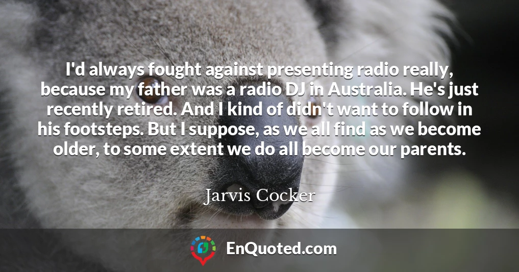 I'd always fought against presenting radio really, because my father was a radio DJ in Australia. He's just recently retired. And I kind of didn't want to follow in his footsteps. But I suppose, as we all find as we become older, to some extent we do all become our parents.