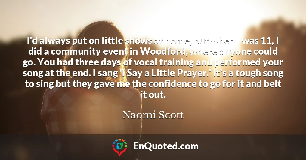 I'd always put on little shows at home, but when I was 11, I did a community event in Woodford, where anyone could go. You had three days of vocal training and performed your song at the end. I sang 'I Say a Little Prayer.' It's a tough song to sing but they gave me the confidence to go for it and belt it out.