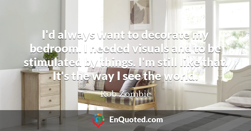 I'd always want to decorate my bedroom. I needed visuals and to be stimulated by things. I'm still like that. It's the way I see the world.