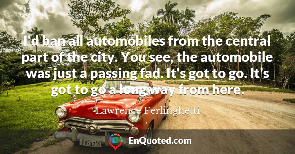 I'd ban all automobiles from the central part of the city. You see, the automobile was just a passing fad. It's got to go. It's got to go a long way from here.