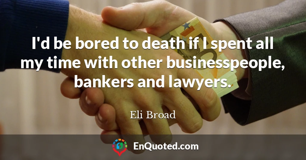 I'd be bored to death if I spent all my time with other businesspeople, bankers and lawyers.