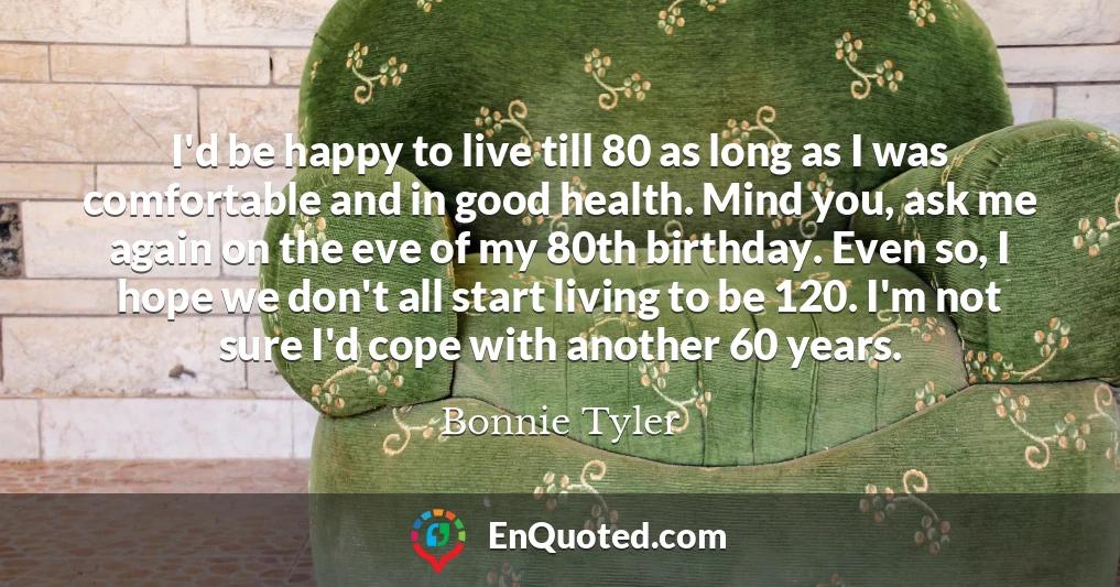 I'd be happy to live till 80 as long as I was comfortable and in good health. Mind you, ask me again on the eve of my 80th birthday. Even so, I hope we don't all start living to be 120. I'm not sure I'd cope with another 60 years.