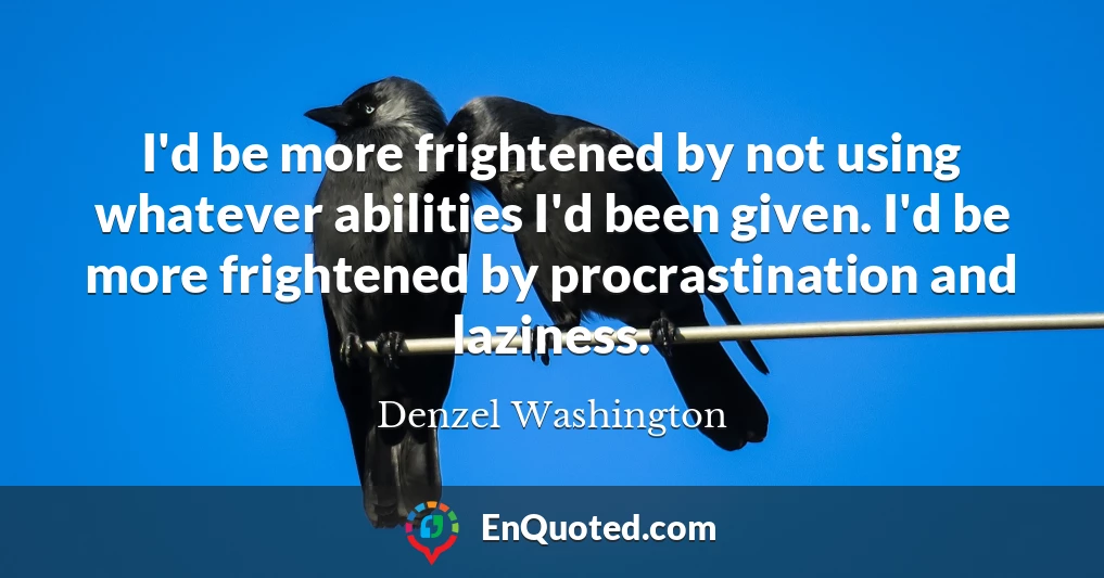 I'd be more frightened by not using whatever abilities I'd been given. I'd be more frightened by procrastination and laziness.