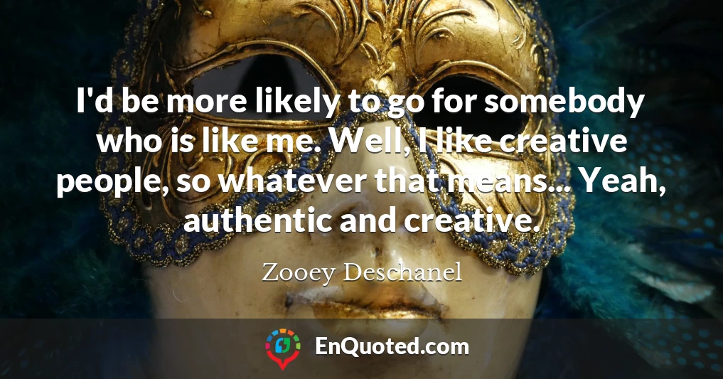 I'd be more likely to go for somebody who is like me. Well, I like creative people, so whatever that means... Yeah, authentic and creative.