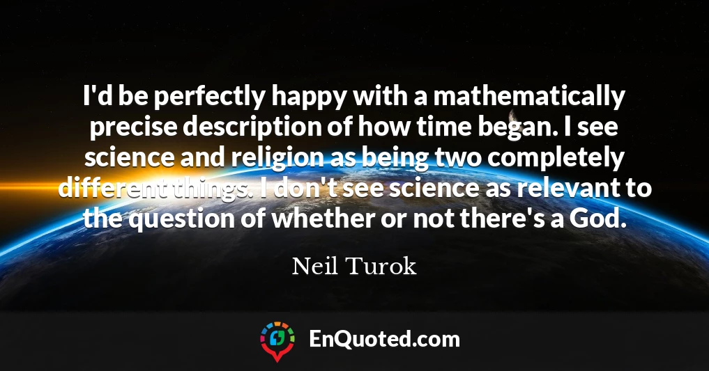 I'd be perfectly happy with a mathematically precise description of how time began. I see science and religion as being two completely different things. I don't see science as relevant to the question of whether or not there's a God.
