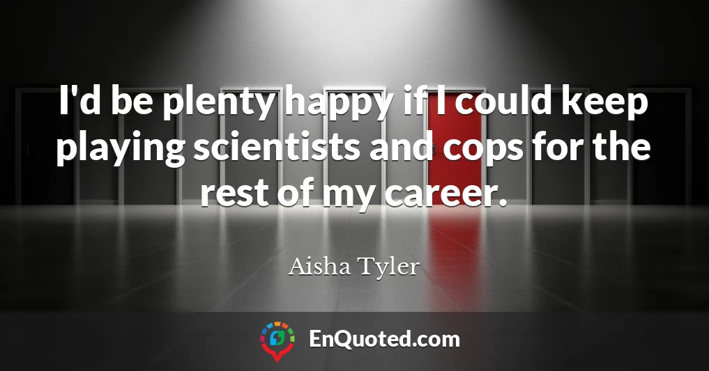 I'd be plenty happy if I could keep playing scientists and cops for the rest of my career.