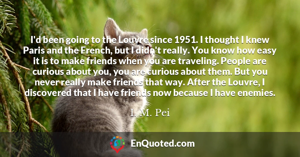 I'd been going to the Louvre since 1951. I thought I knew Paris and the French, but I didn't really. You know how easy it is to make friends when you are traveling. People are curious about you, you are curious about them. But you never really make friends that way. After the Louvre, I discovered that I have friends now because I have enemies.