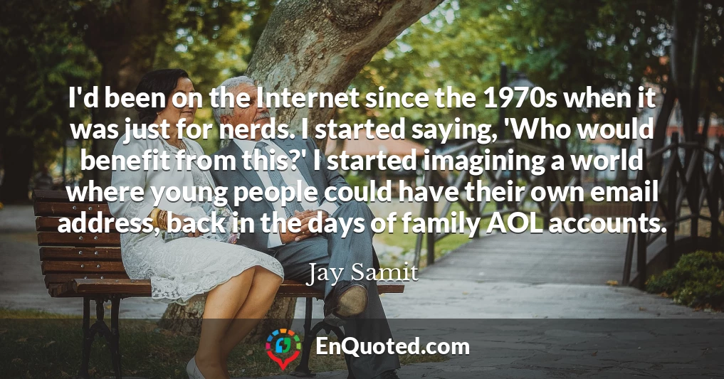 I'd been on the Internet since the 1970s when it was just for nerds. I started saying, 'Who would benefit from this?' I started imagining a world where young people could have their own email address, back in the days of family AOL accounts.