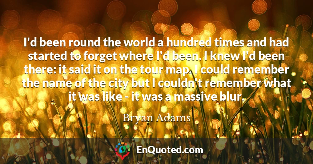 I'd been round the world a hundred times and had started to forget where I'd been. I knew I'd been there: it said it on the tour map. I could remember the name of the city but I couldn't remember what it was like - it was a massive blur.